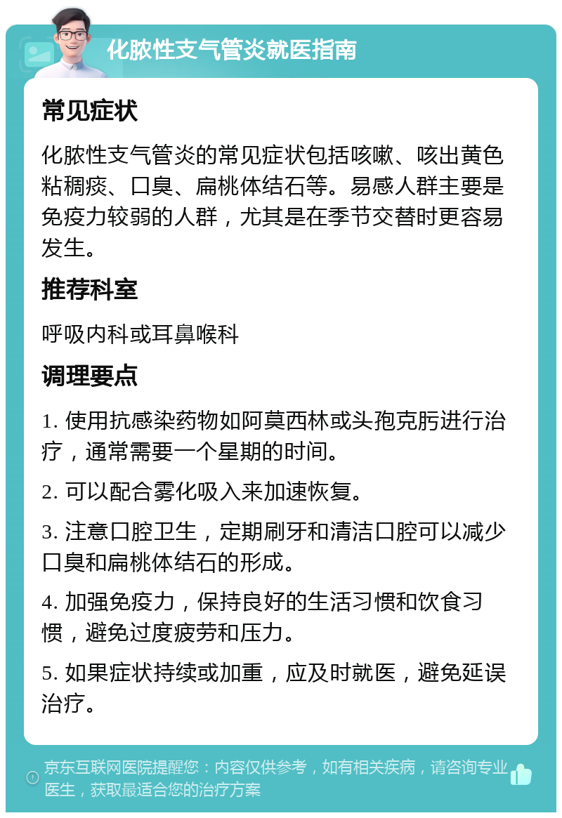 化脓性支气管炎就医指南 常见症状 化脓性支气管炎的常见症状包括咳嗽、咳出黄色粘稠痰、口臭、扁桃体结石等。易感人群主要是免疫力较弱的人群，尤其是在季节交替时更容易发生。 推荐科室 呼吸内科或耳鼻喉科 调理要点 1. 使用抗感染药物如阿莫西林或头孢克肟进行治疗，通常需要一个星期的时间。 2. 可以配合雾化吸入来加速恢复。 3. 注意口腔卫生，定期刷牙和清洁口腔可以减少口臭和扁桃体结石的形成。 4. 加强免疫力，保持良好的生活习惯和饮食习惯，避免过度疲劳和压力。 5. 如果症状持续或加重，应及时就医，避免延误治疗。