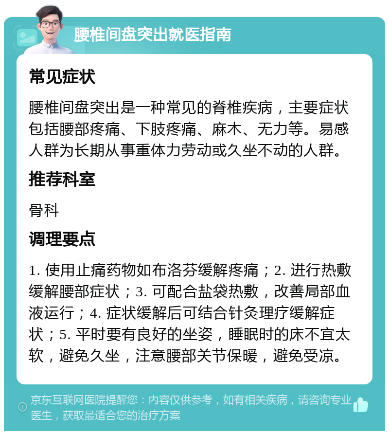 腰椎间盘突出就医指南 常见症状 腰椎间盘突出是一种常见的脊椎疾病，主要症状包括腰部疼痛、下肢疼痛、麻木、无力等。易感人群为长期从事重体力劳动或久坐不动的人群。 推荐科室 骨科 调理要点 1. 使用止痛药物如布洛芬缓解疼痛；2. 进行热敷缓解腰部症状；3. 可配合盐袋热敷，改善局部血液运行；4. 症状缓解后可结合针灸理疗缓解症状；5. 平时要有良好的坐姿，睡眠时的床不宜太软，避免久坐，注意腰部关节保暖，避免受凉。