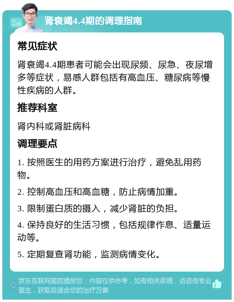 肾衰竭4.4期的调理指南 常见症状 肾衰竭4.4期患者可能会出现尿频、尿急、夜尿增多等症状，易感人群包括有高血压、糖尿病等慢性疾病的人群。 推荐科室 肾内科或肾脏病科 调理要点 1. 按照医生的用药方案进行治疗，避免乱用药物。 2. 控制高血压和高血糖，防止病情加重。 3. 限制蛋白质的摄入，减少肾脏的负担。 4. 保持良好的生活习惯，包括规律作息、适量运动等。 5. 定期复查肾功能，监测病情变化。