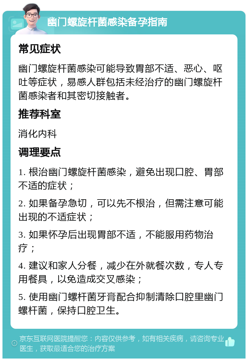 幽门螺旋杆菌感染备孕指南 常见症状 幽门螺旋杆菌感染可能导致胃部不适、恶心、呕吐等症状，易感人群包括未经治疗的幽门螺旋杆菌感染者和其密切接触者。 推荐科室 消化内科 调理要点 1. 根治幽门螺旋杆菌感染，避免出现口腔、胃部不适的症状； 2. 如果备孕急切，可以先不根治，但需注意可能出现的不适症状； 3. 如果怀孕后出现胃部不适，不能服用药物治疗； 4. 建议和家人分餐，减少在外就餐次数，专人专用餐具，以免造成交叉感染； 5. 使用幽门螺杆菌牙膏配合抑制清除口腔里幽门螺杆菌，保持口腔卫生。