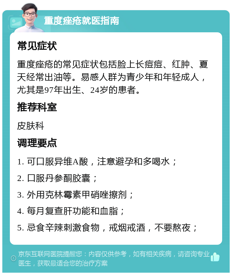 重度痤疮就医指南 常见症状 重度痤疮的常见症状包括脸上长痘痘、红肿、夏天经常出油等。易感人群为青少年和年轻成人，尤其是97年出生、24岁的患者。 推荐科室 皮肤科 调理要点 1. 可口服异维A酸，注意避孕和多喝水； 2. 口服丹参酮胶囊； 3. 外用克林霉素甲硝唑擦剂； 4. 每月复查肝功能和血脂； 5. 忌食辛辣刺激食物，戒烟戒酒，不要熬夜；