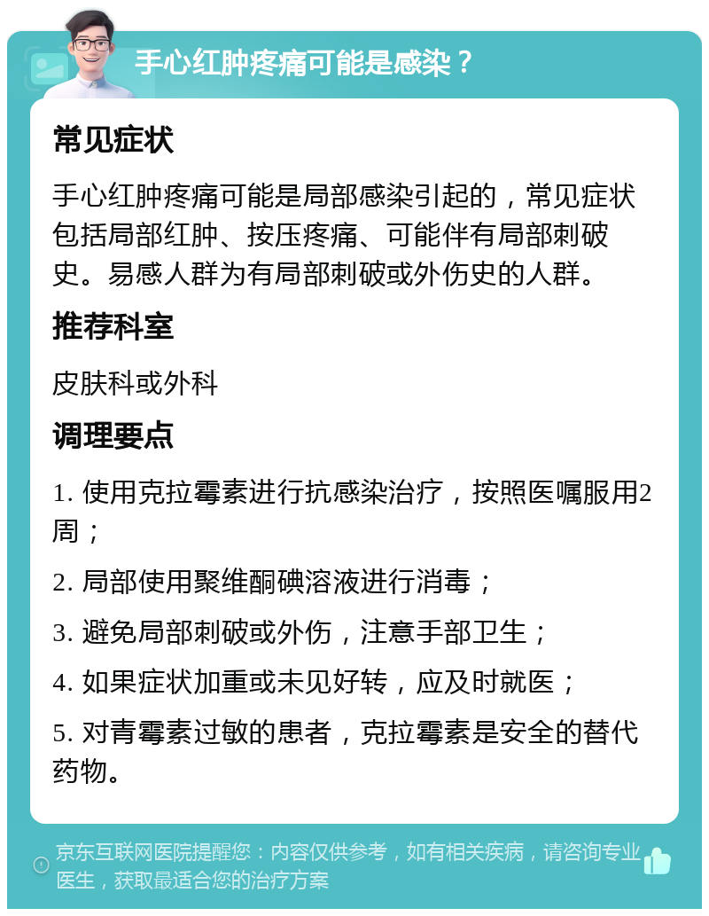 手心红肿疼痛可能是感染？ 常见症状 手心红肿疼痛可能是局部感染引起的，常见症状包括局部红肿、按压疼痛、可能伴有局部刺破史。易感人群为有局部刺破或外伤史的人群。 推荐科室 皮肤科或外科 调理要点 1. 使用克拉霉素进行抗感染治疗，按照医嘱服用2周； 2. 局部使用聚维酮碘溶液进行消毒； 3. 避免局部刺破或外伤，注意手部卫生； 4. 如果症状加重或未见好转，应及时就医； 5. 对青霉素过敏的患者，克拉霉素是安全的替代药物。