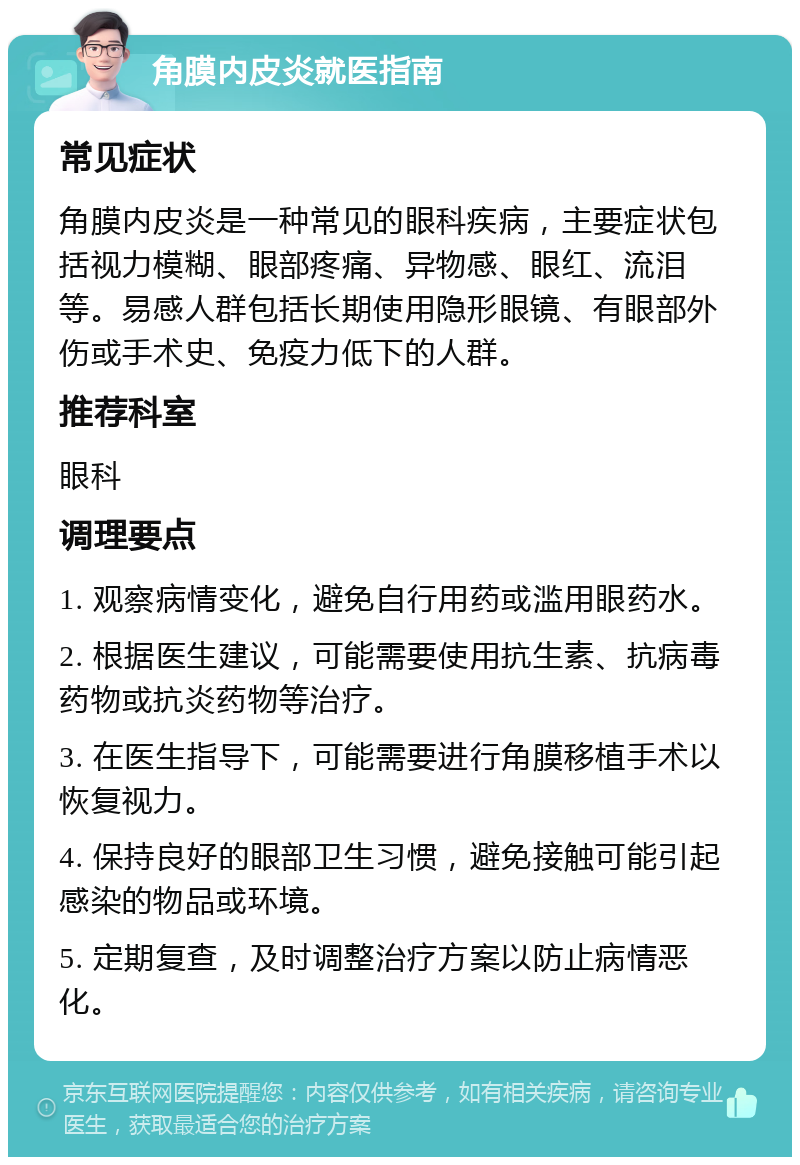 角膜内皮炎就医指南 常见症状 角膜内皮炎是一种常见的眼科疾病，主要症状包括视力模糊、眼部疼痛、异物感、眼红、流泪等。易感人群包括长期使用隐形眼镜、有眼部外伤或手术史、免疫力低下的人群。 推荐科室 眼科 调理要点 1. 观察病情变化，避免自行用药或滥用眼药水。 2. 根据医生建议，可能需要使用抗生素、抗病毒药物或抗炎药物等治疗。 3. 在医生指导下，可能需要进行角膜移植手术以恢复视力。 4. 保持良好的眼部卫生习惯，避免接触可能引起感染的物品或环境。 5. 定期复查，及时调整治疗方案以防止病情恶化。