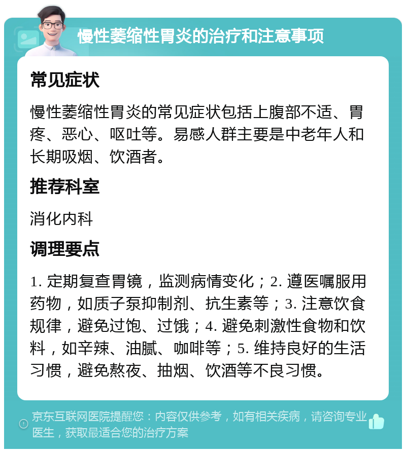 慢性萎缩性胃炎的治疗和注意事项 常见症状 慢性萎缩性胃炎的常见症状包括上腹部不适、胃疼、恶心、呕吐等。易感人群主要是中老年人和长期吸烟、饮酒者。 推荐科室 消化内科 调理要点 1. 定期复查胃镜，监测病情变化；2. 遵医嘱服用药物，如质子泵抑制剂、抗生素等；3. 注意饮食规律，避免过饱、过饿；4. 避免刺激性食物和饮料，如辛辣、油腻、咖啡等；5. 维持良好的生活习惯，避免熬夜、抽烟、饮酒等不良习惯。