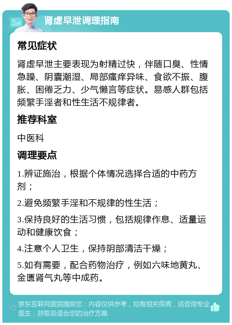 肾虚早泄调理指南 常见症状 肾虚早泄主要表现为射精过快，伴随口臭、性情急躁、阴囊潮湿、局部瘙痒异味、食欲不振、腹胀、困倦乏力、少气懒言等症状。易感人群包括频繁手淫者和性生活不规律者。 推荐科室 中医科 调理要点 1.辨证施治，根据个体情况选择合适的中药方剂； 2.避免频繁手淫和不规律的性生活； 3.保持良好的生活习惯，包括规律作息、适量运动和健康饮食； 4.注意个人卫生，保持阴部清洁干燥； 5.如有需要，配合药物治疗，例如六味地黄丸、金匮肾气丸等中成药。