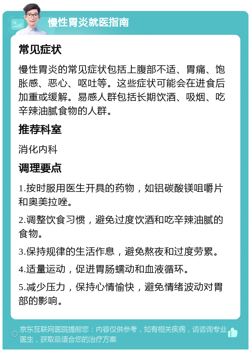 慢性胃炎就医指南 常见症状 慢性胃炎的常见症状包括上腹部不适、胃痛、饱胀感、恶心、呕吐等。这些症状可能会在进食后加重或缓解。易感人群包括长期饮酒、吸烟、吃辛辣油腻食物的人群。 推荐科室 消化内科 调理要点 1.按时服用医生开具的药物，如铝碳酸镁咀嚼片和奥美拉唑。 2.调整饮食习惯，避免过度饮酒和吃辛辣油腻的食物。 3.保持规律的生活作息，避免熬夜和过度劳累。 4.适量运动，促进胃肠蠕动和血液循环。 5.减少压力，保持心情愉快，避免情绪波动对胃部的影响。