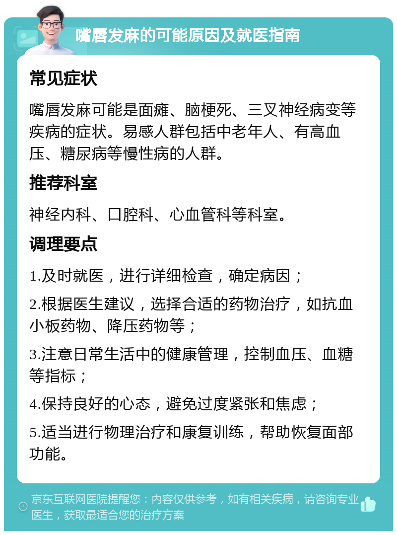 嘴唇发麻的可能原因及就医指南 常见症状 嘴唇发麻可能是面瘫、脑梗死、三叉神经病变等疾病的症状。易感人群包括中老年人、有高血压、糖尿病等慢性病的人群。 推荐科室 神经内科、口腔科、心血管科等科室。 调理要点 1.及时就医，进行详细检查，确定病因； 2.根据医生建议，选择合适的药物治疗，如抗血小板药物、降压药物等； 3.注意日常生活中的健康管理，控制血压、血糖等指标； 4.保持良好的心态，避免过度紧张和焦虑； 5.适当进行物理治疗和康复训练，帮助恢复面部功能。