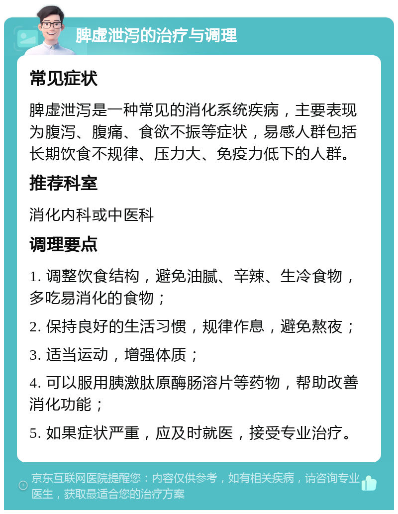 脾虚泄泻的治疗与调理 常见症状 脾虚泄泻是一种常见的消化系统疾病，主要表现为腹泻、腹痛、食欲不振等症状，易感人群包括长期饮食不规律、压力大、免疫力低下的人群。 推荐科室 消化内科或中医科 调理要点 1. 调整饮食结构，避免油腻、辛辣、生冷食物，多吃易消化的食物； 2. 保持良好的生活习惯，规律作息，避免熬夜； 3. 适当运动，增强体质； 4. 可以服用胰激肽原酶肠溶片等药物，帮助改善消化功能； 5. 如果症状严重，应及时就医，接受专业治疗。