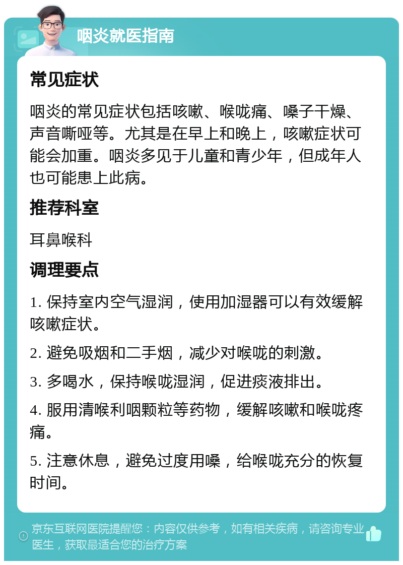 咽炎就医指南 常见症状 咽炎的常见症状包括咳嗽、喉咙痛、嗓子干燥、声音嘶哑等。尤其是在早上和晚上，咳嗽症状可能会加重。咽炎多见于儿童和青少年，但成年人也可能患上此病。 推荐科室 耳鼻喉科 调理要点 1. 保持室内空气湿润，使用加湿器可以有效缓解咳嗽症状。 2. 避免吸烟和二手烟，减少对喉咙的刺激。 3. 多喝水，保持喉咙湿润，促进痰液排出。 4. 服用清喉利咽颗粒等药物，缓解咳嗽和喉咙疼痛。 5. 注意休息，避免过度用嗓，给喉咙充分的恢复时间。