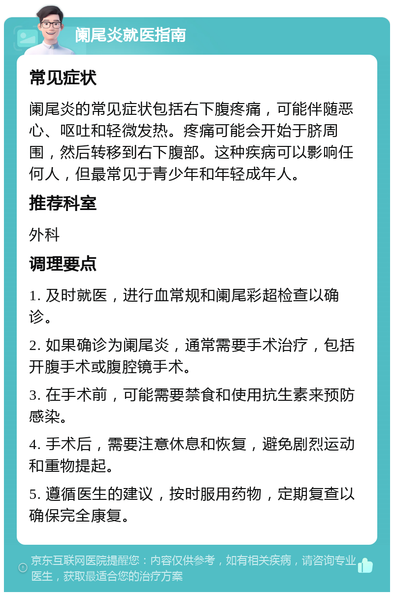 阑尾炎就医指南 常见症状 阑尾炎的常见症状包括右下腹疼痛，可能伴随恶心、呕吐和轻微发热。疼痛可能会开始于脐周围，然后转移到右下腹部。这种疾病可以影响任何人，但最常见于青少年和年轻成年人。 推荐科室 外科 调理要点 1. 及时就医，进行血常规和阑尾彩超检查以确诊。 2. 如果确诊为阑尾炎，通常需要手术治疗，包括开腹手术或腹腔镜手术。 3. 在手术前，可能需要禁食和使用抗生素来预防感染。 4. 手术后，需要注意休息和恢复，避免剧烈运动和重物提起。 5. 遵循医生的建议，按时服用药物，定期复查以确保完全康复。