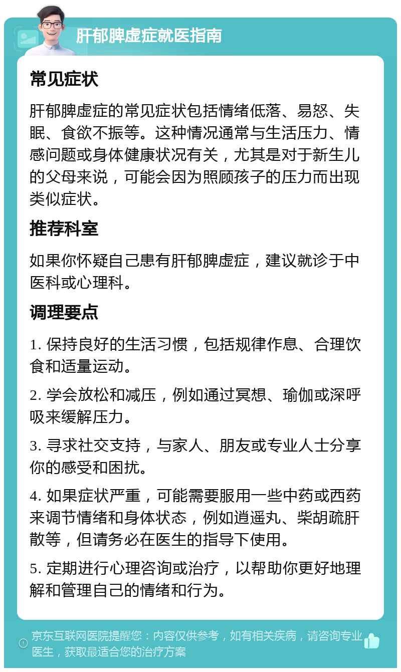 肝郁脾虚症就医指南 常见症状 肝郁脾虚症的常见症状包括情绪低落、易怒、失眠、食欲不振等。这种情况通常与生活压力、情感问题或身体健康状况有关，尤其是对于新生儿的父母来说，可能会因为照顾孩子的压力而出现类似症状。 推荐科室 如果你怀疑自己患有肝郁脾虚症，建议就诊于中医科或心理科。 调理要点 1. 保持良好的生活习惯，包括规律作息、合理饮食和适量运动。 2. 学会放松和减压，例如通过冥想、瑜伽或深呼吸来缓解压力。 3. 寻求社交支持，与家人、朋友或专业人士分享你的感受和困扰。 4. 如果症状严重，可能需要服用一些中药或西药来调节情绪和身体状态，例如逍遥丸、柴胡疏肝散等，但请务必在医生的指导下使用。 5. 定期进行心理咨询或治疗，以帮助你更好地理解和管理自己的情绪和行为。