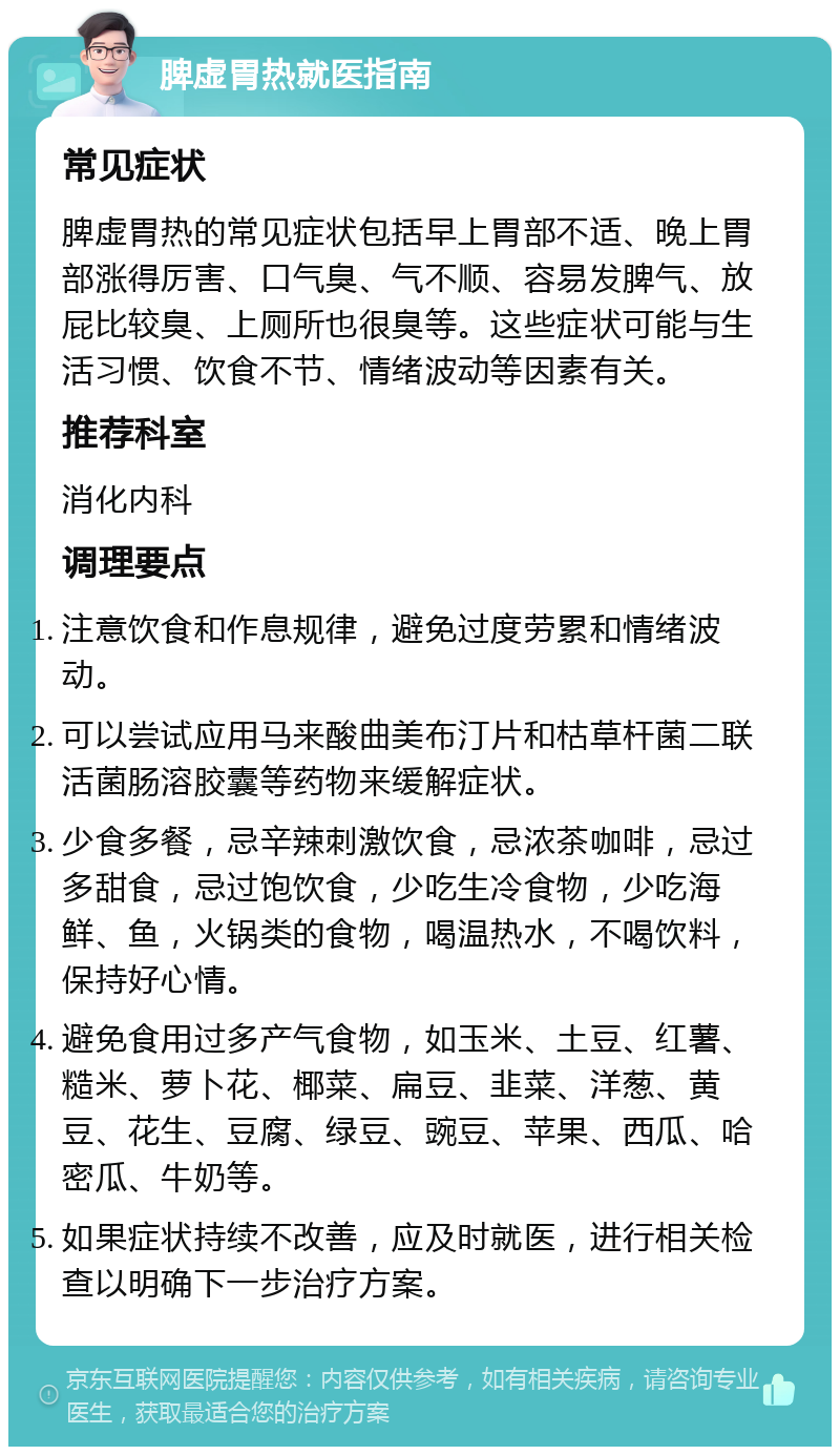 脾虚胃热就医指南 常见症状 脾虚胃热的常见症状包括早上胃部不适、晚上胃部涨得厉害、口气臭、气不顺、容易发脾气、放屁比较臭、上厕所也很臭等。这些症状可能与生活习惯、饮食不节、情绪波动等因素有关。 推荐科室 消化内科 调理要点 注意饮食和作息规律，避免过度劳累和情绪波动。 可以尝试应用马来酸曲美布汀片和枯草杆菌二联活菌肠溶胶囊等药物来缓解症状。 少食多餐，忌辛辣刺激饮食，忌浓茶咖啡，忌过多甜食，忌过饱饮食，少吃生冷食物，少吃海鲜、鱼，火锅类的食物，喝温热水，不喝饮料，保持好心情。 避免食用过多产气食物，如玉米、土豆、红薯、糙米、萝卜花、椰菜、扁豆、韭菜、洋葱、黄豆、花生、豆腐、绿豆、豌豆、苹果、西瓜、哈密瓜、牛奶等。 如果症状持续不改善，应及时就医，进行相关检查以明确下一步治疗方案。