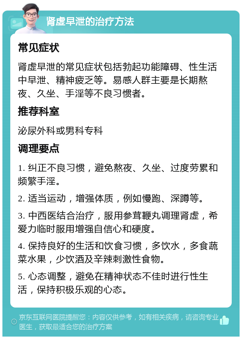 肾虚早泄的治疗方法 常见症状 肾虚早泄的常见症状包括勃起功能障碍、性生活中早泄、精神疲乏等。易感人群主要是长期熬夜、久坐、手淫等不良习惯者。 推荐科室 泌尿外科或男科专科 调理要点 1. 纠正不良习惯，避免熬夜、久坐、过度劳累和频繁手淫。 2. 适当运动，增强体质，例如慢跑、深蹲等。 3. 中西医结合治疗，服用参茸鞭丸调理肾虚，希爱力临时服用增强自信心和硬度。 4. 保持良好的生活和饮食习惯，多饮水，多食蔬菜水果，少饮酒及辛辣刺激性食物。 5. 心态调整，避免在精神状态不佳时进行性生活，保持积极乐观的心态。