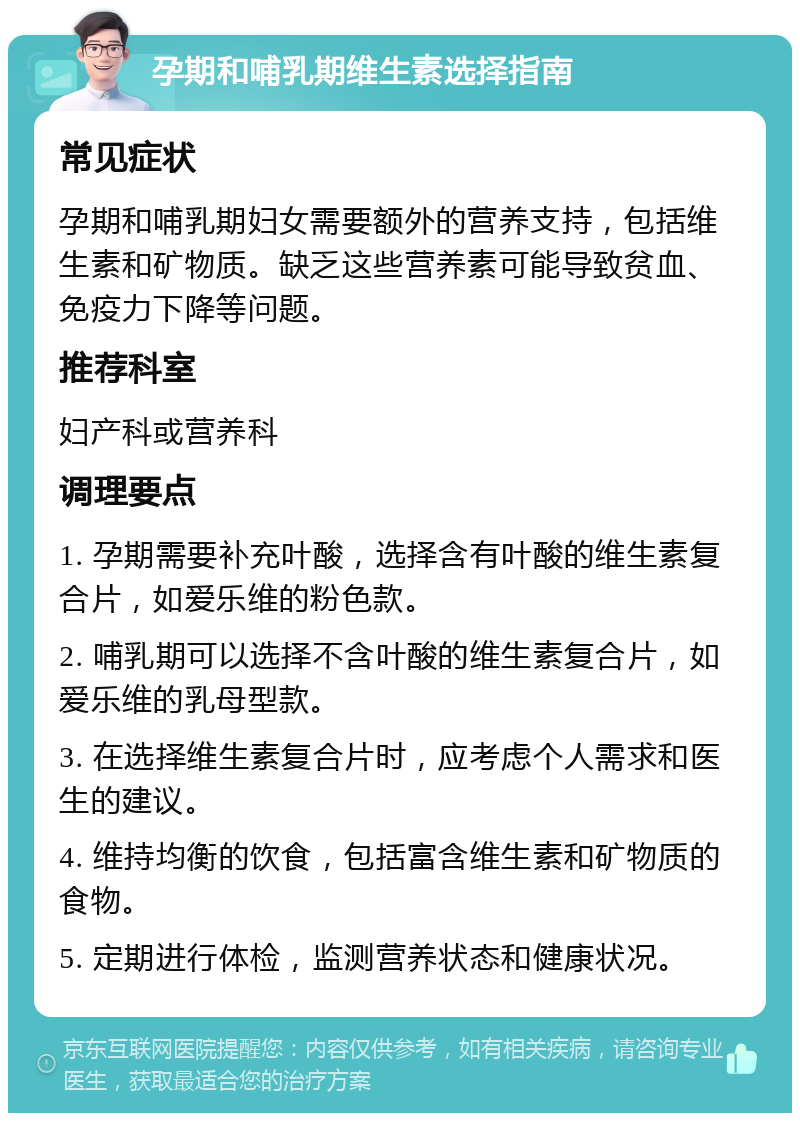 孕期和哺乳期维生素选择指南 常见症状 孕期和哺乳期妇女需要额外的营养支持，包括维生素和矿物质。缺乏这些营养素可能导致贫血、免疫力下降等问题。 推荐科室 妇产科或营养科 调理要点 1. 孕期需要补充叶酸，选择含有叶酸的维生素复合片，如爱乐维的粉色款。 2. 哺乳期可以选择不含叶酸的维生素复合片，如爱乐维的乳母型款。 3. 在选择维生素复合片时，应考虑个人需求和医生的建议。 4. 维持均衡的饮食，包括富含维生素和矿物质的食物。 5. 定期进行体检，监测营养状态和健康状况。