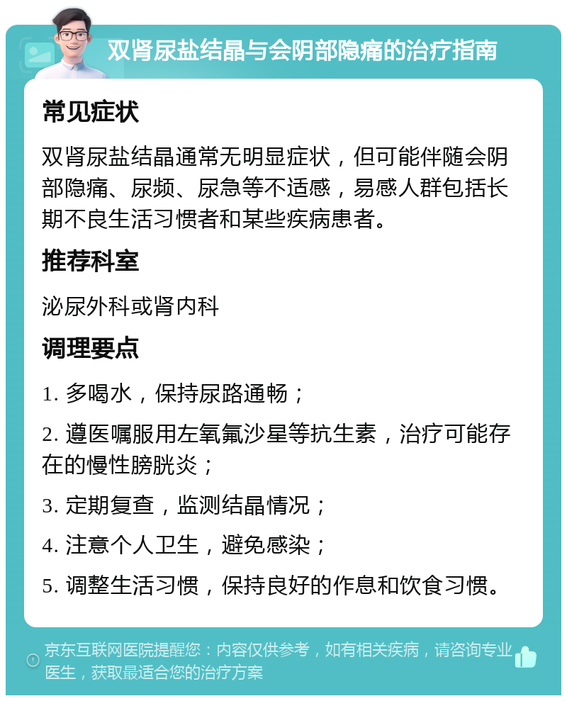 双肾尿盐结晶与会阴部隐痛的治疗指南 常见症状 双肾尿盐结晶通常无明显症状，但可能伴随会阴部隐痛、尿频、尿急等不适感，易感人群包括长期不良生活习惯者和某些疾病患者。 推荐科室 泌尿外科或肾内科 调理要点 1. 多喝水，保持尿路通畅； 2. 遵医嘱服用左氧氟沙星等抗生素，治疗可能存在的慢性膀胱炎； 3. 定期复查，监测结晶情况； 4. 注意个人卫生，避免感染； 5. 调整生活习惯，保持良好的作息和饮食习惯。