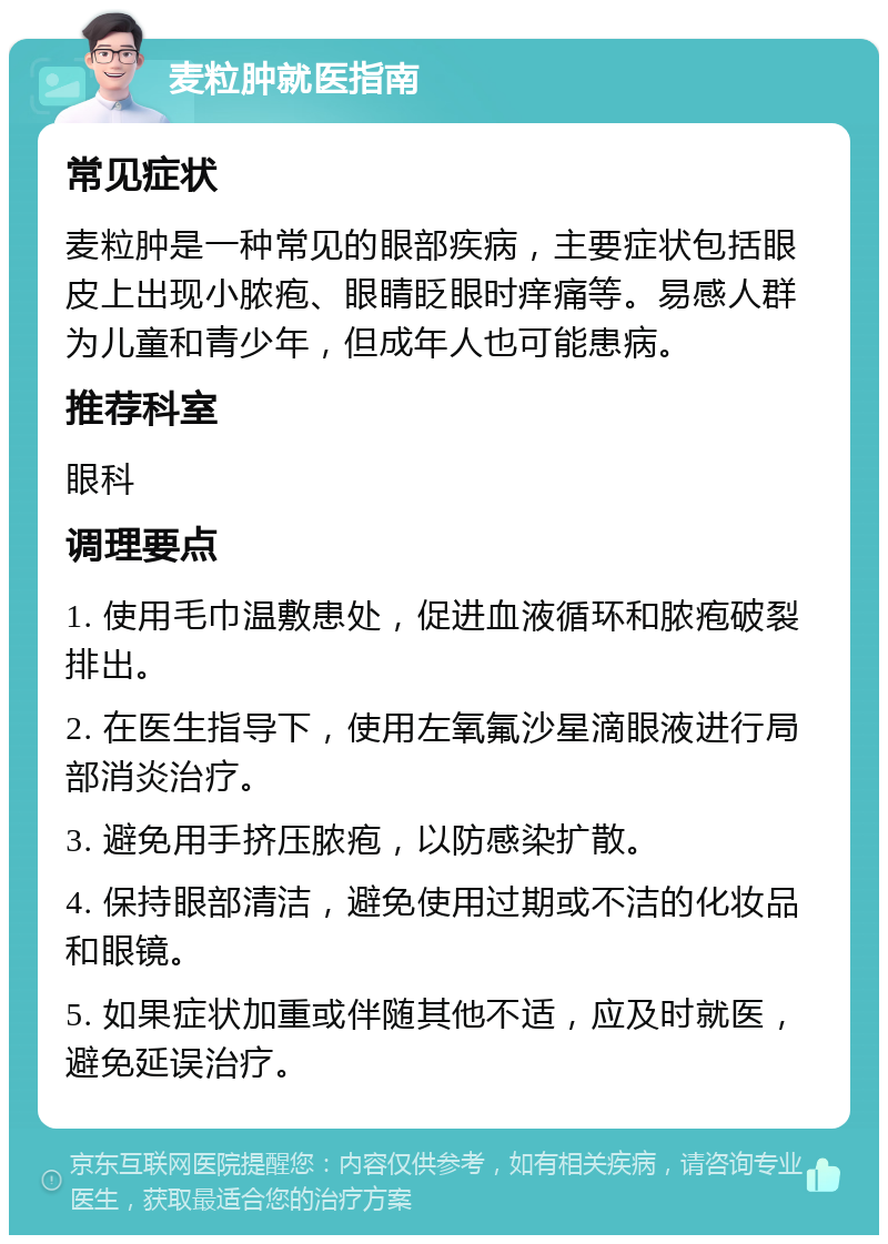 麦粒肿就医指南 常见症状 麦粒肿是一种常见的眼部疾病，主要症状包括眼皮上出现小脓疱、眼睛眨眼时痒痛等。易感人群为儿童和青少年，但成年人也可能患病。 推荐科室 眼科 调理要点 1. 使用毛巾温敷患处，促进血液循环和脓疱破裂排出。 2. 在医生指导下，使用左氧氟沙星滴眼液进行局部消炎治疗。 3. 避免用手挤压脓疱，以防感染扩散。 4. 保持眼部清洁，避免使用过期或不洁的化妆品和眼镜。 5. 如果症状加重或伴随其他不适，应及时就医，避免延误治疗。