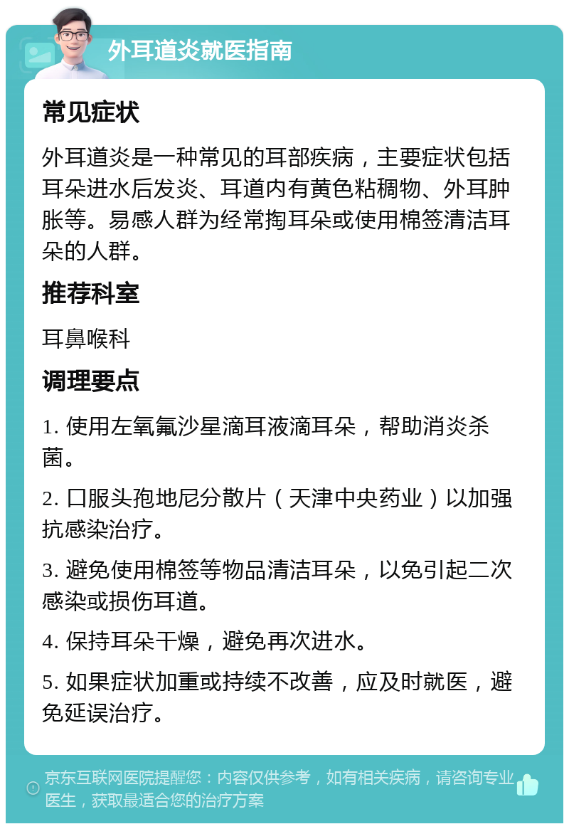 外耳道炎就医指南 常见症状 外耳道炎是一种常见的耳部疾病，主要症状包括耳朵进水后发炎、耳道内有黄色粘稠物、外耳肿胀等。易感人群为经常掏耳朵或使用棉签清洁耳朵的人群。 推荐科室 耳鼻喉科 调理要点 1. 使用左氧氟沙星滴耳液滴耳朵，帮助消炎杀菌。 2. 口服头孢地尼分散片（天津中央药业）以加强抗感染治疗。 3. 避免使用棉签等物品清洁耳朵，以免引起二次感染或损伤耳道。 4. 保持耳朵干燥，避免再次进水。 5. 如果症状加重或持续不改善，应及时就医，避免延误治疗。