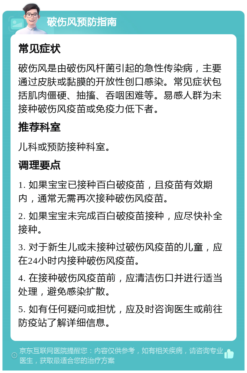 破伤风预防指南 常见症状 破伤风是由破伤风杆菌引起的急性传染病，主要通过皮肤或黏膜的开放性创口感染。常见症状包括肌肉僵硬、抽搐、吞咽困难等。易感人群为未接种破伤风疫苗或免疫力低下者。 推荐科室 儿科或预防接种科室。 调理要点 1. 如果宝宝已接种百白破疫苗，且疫苗有效期内，通常无需再次接种破伤风疫苗。 2. 如果宝宝未完成百白破疫苗接种，应尽快补全接种。 3. 对于新生儿或未接种过破伤风疫苗的儿童，应在24小时内接种破伤风疫苗。 4. 在接种破伤风疫苗前，应清洁伤口并进行适当处理，避免感染扩散。 5. 如有任何疑问或担忧，应及时咨询医生或前往防疫站了解详细信息。