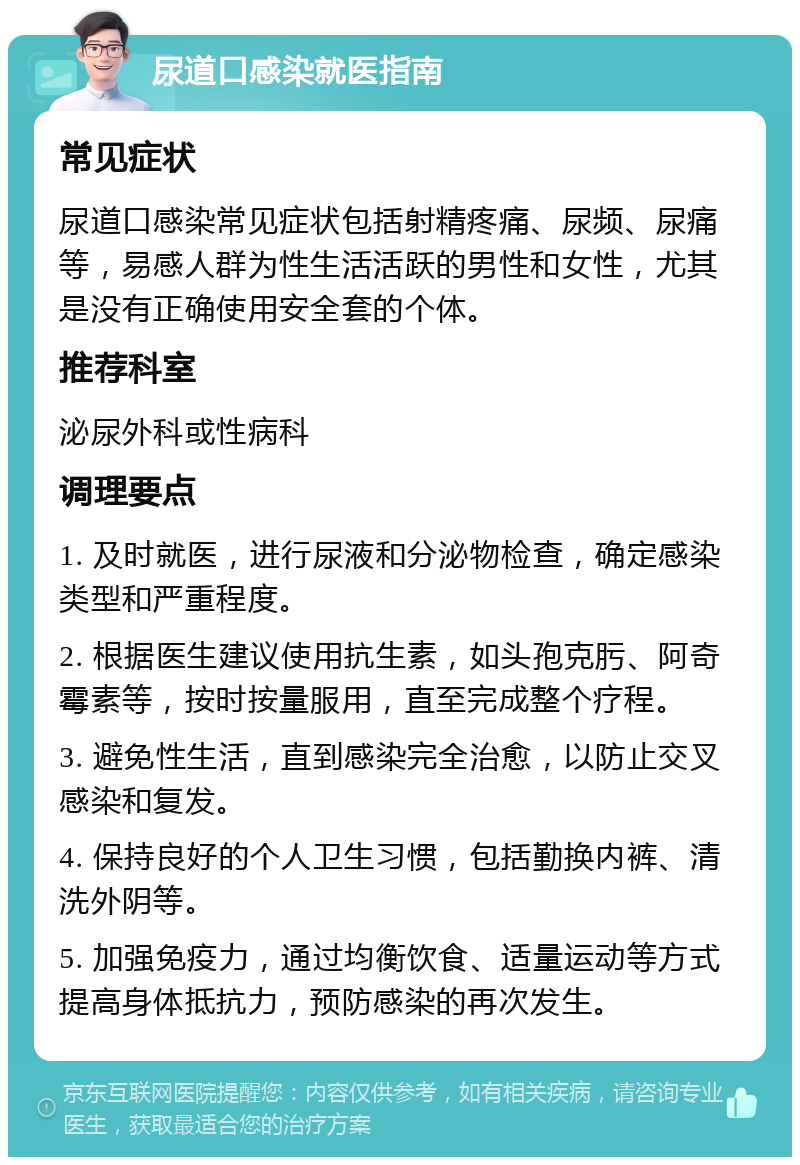 尿道口感染就医指南 常见症状 尿道口感染常见症状包括射精疼痛、尿频、尿痛等，易感人群为性生活活跃的男性和女性，尤其是没有正确使用安全套的个体。 推荐科室 泌尿外科或性病科 调理要点 1. 及时就医，进行尿液和分泌物检查，确定感染类型和严重程度。 2. 根据医生建议使用抗生素，如头孢克肟、阿奇霉素等，按时按量服用，直至完成整个疗程。 3. 避免性生活，直到感染完全治愈，以防止交叉感染和复发。 4. 保持良好的个人卫生习惯，包括勤换内裤、清洗外阴等。 5. 加强免疫力，通过均衡饮食、适量运动等方式提高身体抵抗力，预防感染的再次发生。