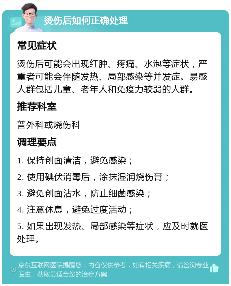 烫伤后如何正确处理 常见症状 烫伤后可能会出现红肿、疼痛、水泡等症状，严重者可能会伴随发热、局部感染等并发症。易感人群包括儿童、老年人和免疫力较弱的人群。 推荐科室 普外科或烧伤科 调理要点 1. 保持创面清洁，避免感染； 2. 使用碘伏消毒后，涂抹湿润烧伤膏； 3. 避免创面沾水，防止细菌感染； 4. 注意休息，避免过度活动； 5. 如果出现发热、局部感染等症状，应及时就医处理。