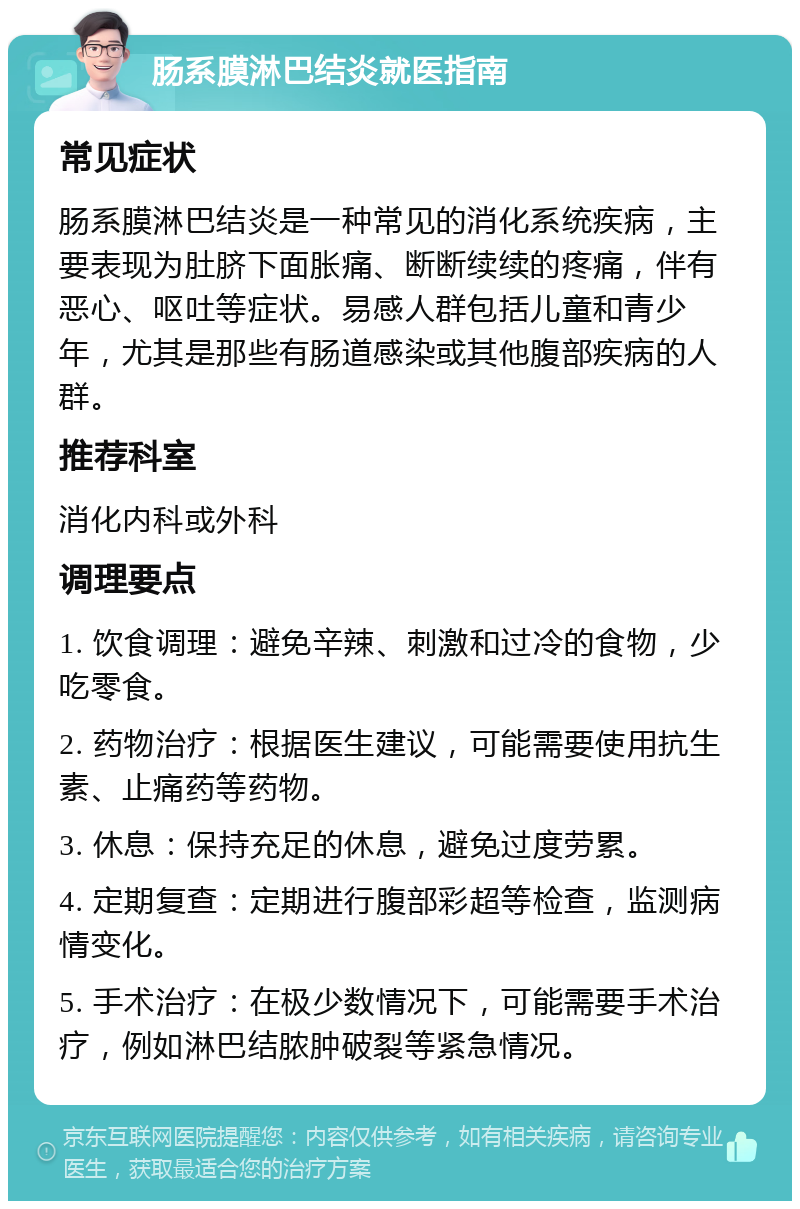 肠系膜淋巴结炎就医指南 常见症状 肠系膜淋巴结炎是一种常见的消化系统疾病，主要表现为肚脐下面胀痛、断断续续的疼痛，伴有恶心、呕吐等症状。易感人群包括儿童和青少年，尤其是那些有肠道感染或其他腹部疾病的人群。 推荐科室 消化内科或外科 调理要点 1. 饮食调理：避免辛辣、刺激和过冷的食物，少吃零食。 2. 药物治疗：根据医生建议，可能需要使用抗生素、止痛药等药物。 3. 休息：保持充足的休息，避免过度劳累。 4. 定期复查：定期进行腹部彩超等检查，监测病情变化。 5. 手术治疗：在极少数情况下，可能需要手术治疗，例如淋巴结脓肿破裂等紧急情况。