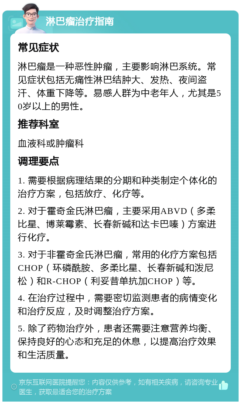 淋巴瘤治疗指南 常见症状 淋巴瘤是一种恶性肿瘤，主要影响淋巴系统。常见症状包括无痛性淋巴结肿大、发热、夜间盗汗、体重下降等。易感人群为中老年人，尤其是50岁以上的男性。 推荐科室 血液科或肿瘤科 调理要点 1. 需要根据病理结果的分期和种类制定个体化的治疗方案，包括放疗、化疗等。 2. 对于霍奇金氏淋巴瘤，主要采用ABVD（多柔比星、博莱霉素、长春新碱和达卡巴嗪）方案进行化疗。 3. 对于非霍奇金氏淋巴瘤，常用的化疗方案包括CHOP（环磷酰胺、多柔比星、长春新碱和泼尼松）和R-CHOP（利妥昔单抗加CHOP）等。 4. 在治疗过程中，需要密切监测患者的病情变化和治疗反应，及时调整治疗方案。 5. 除了药物治疗外，患者还需要注意营养均衡、保持良好的心态和充足的休息，以提高治疗效果和生活质量。