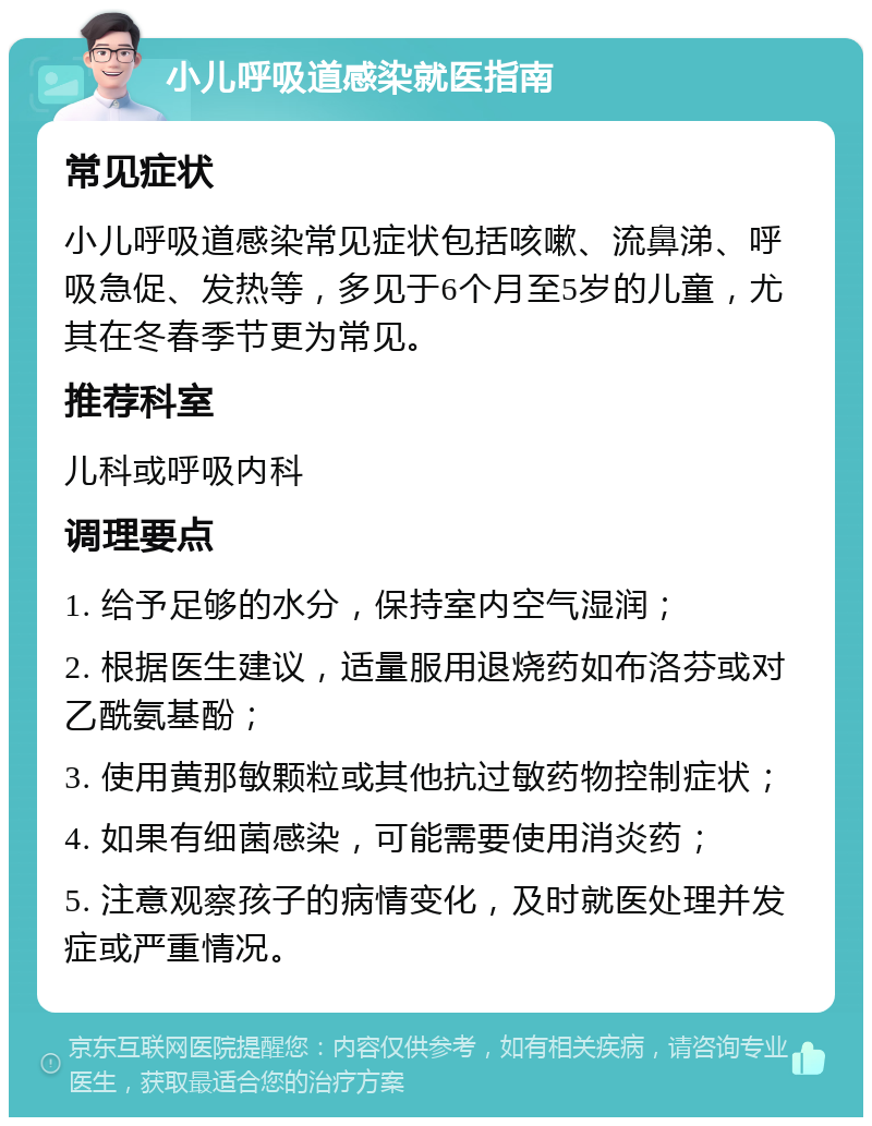 小儿呼吸道感染就医指南 常见症状 小儿呼吸道感染常见症状包括咳嗽、流鼻涕、呼吸急促、发热等，多见于6个月至5岁的儿童，尤其在冬春季节更为常见。 推荐科室 儿科或呼吸内科 调理要点 1. 给予足够的水分，保持室内空气湿润； 2. 根据医生建议，适量服用退烧药如布洛芬或对乙酰氨基酚； 3. 使用黄那敏颗粒或其他抗过敏药物控制症状； 4. 如果有细菌感染，可能需要使用消炎药； 5. 注意观察孩子的病情变化，及时就医处理并发症或严重情况。