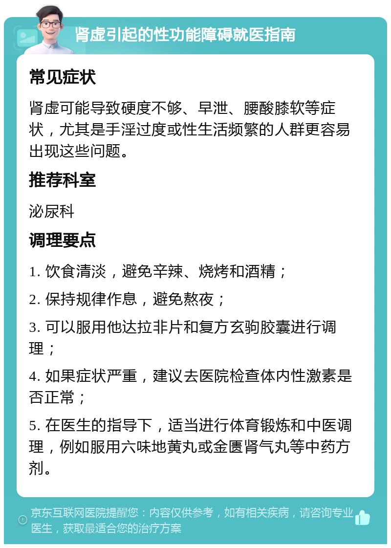 肾虚引起的性功能障碍就医指南 常见症状 肾虚可能导致硬度不够、早泄、腰酸膝软等症状，尤其是手淫过度或性生活频繁的人群更容易出现这些问题。 推荐科室 泌尿科 调理要点 1. 饮食清淡，避免辛辣、烧烤和酒精； 2. 保持规律作息，避免熬夜； 3. 可以服用他达拉非片和复方玄驹胶囊进行调理； 4. 如果症状严重，建议去医院检查体内性激素是否正常； 5. 在医生的指导下，适当进行体育锻炼和中医调理，例如服用六味地黄丸或金匮肾气丸等中药方剂。