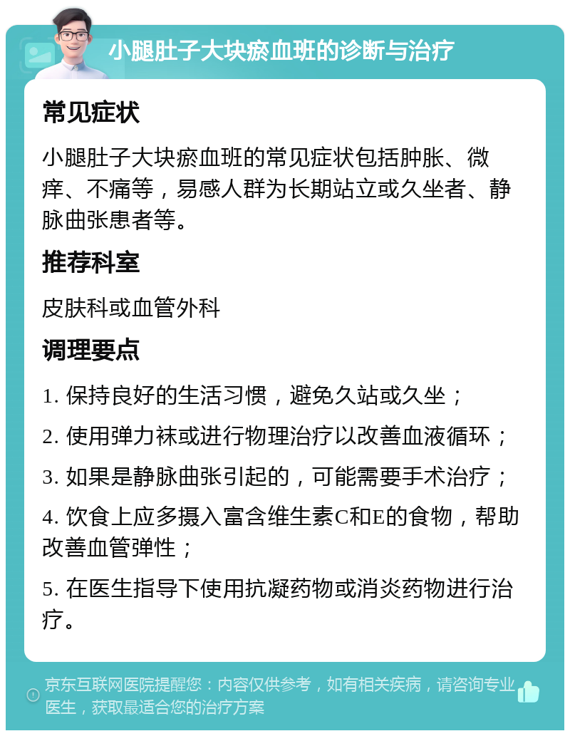 小腿肚子大块瘀血班的诊断与治疗 常见症状 小腿肚子大块瘀血班的常见症状包括肿胀、微痒、不痛等，易感人群为长期站立或久坐者、静脉曲张患者等。 推荐科室 皮肤科或血管外科 调理要点 1. 保持良好的生活习惯，避免久站或久坐； 2. 使用弹力袜或进行物理治疗以改善血液循环； 3. 如果是静脉曲张引起的，可能需要手术治疗； 4. 饮食上应多摄入富含维生素C和E的食物，帮助改善血管弹性； 5. 在医生指导下使用抗凝药物或消炎药物进行治疗。