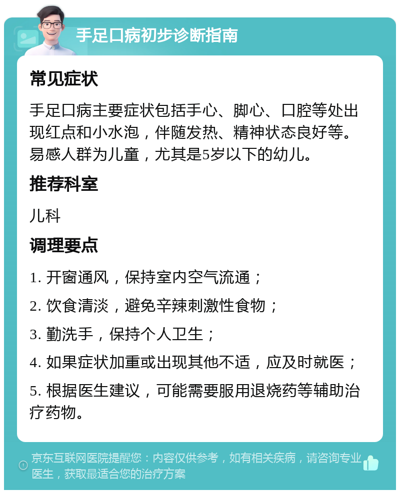 手足口病初步诊断指南 常见症状 手足口病主要症状包括手心、脚心、口腔等处出现红点和小水泡，伴随发热、精神状态良好等。易感人群为儿童，尤其是5岁以下的幼儿。 推荐科室 儿科 调理要点 1. 开窗通风，保持室内空气流通； 2. 饮食清淡，避免辛辣刺激性食物； 3. 勤洗手，保持个人卫生； 4. 如果症状加重或出现其他不适，应及时就医； 5. 根据医生建议，可能需要服用退烧药等辅助治疗药物。