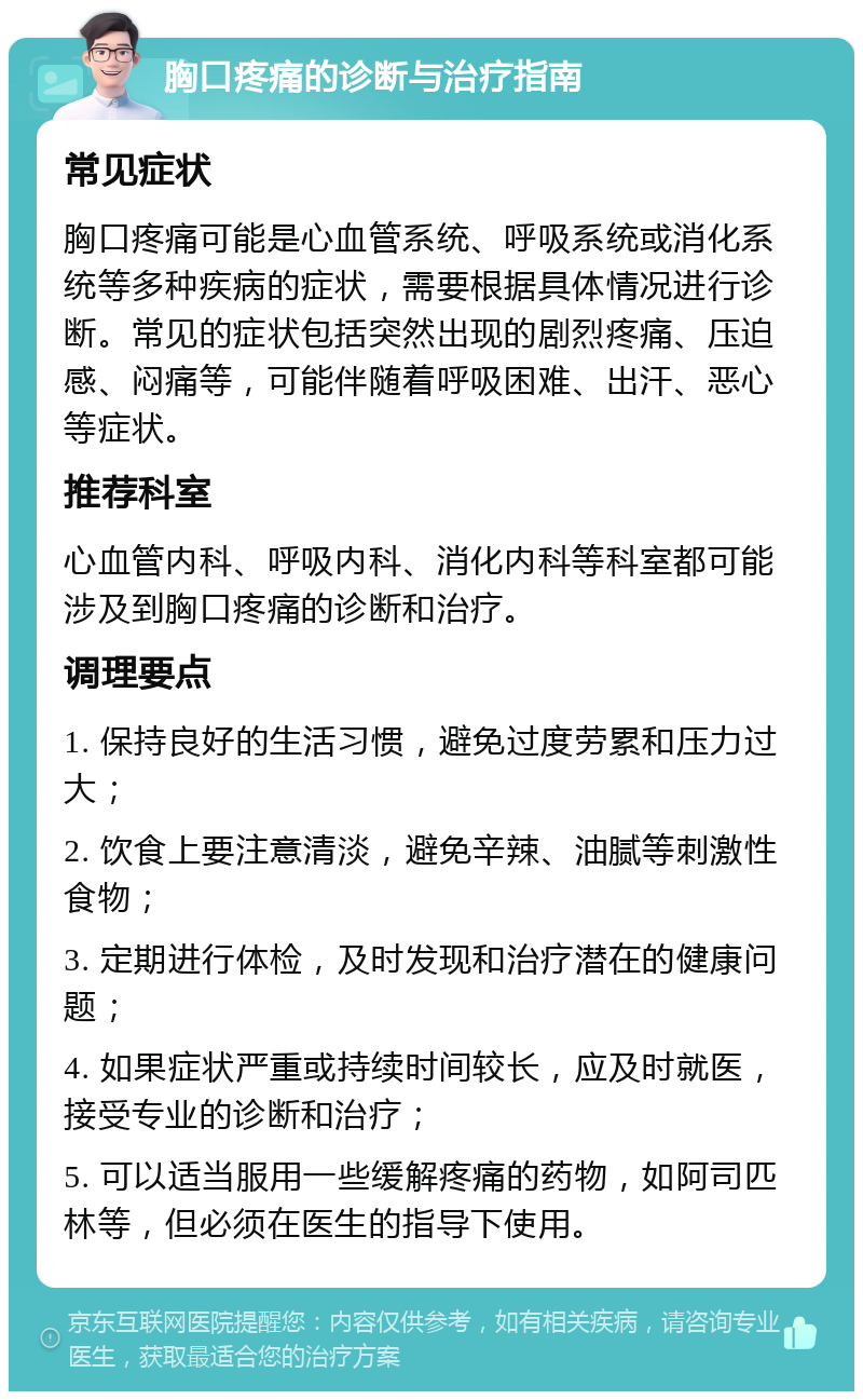 胸口疼痛的诊断与治疗指南 常见症状 胸口疼痛可能是心血管系统、呼吸系统或消化系统等多种疾病的症状，需要根据具体情况进行诊断。常见的症状包括突然出现的剧烈疼痛、压迫感、闷痛等，可能伴随着呼吸困难、出汗、恶心等症状。 推荐科室 心血管内科、呼吸内科、消化内科等科室都可能涉及到胸口疼痛的诊断和治疗。 调理要点 1. 保持良好的生活习惯，避免过度劳累和压力过大； 2. 饮食上要注意清淡，避免辛辣、油腻等刺激性食物； 3. 定期进行体检，及时发现和治疗潜在的健康问题； 4. 如果症状严重或持续时间较长，应及时就医，接受专业的诊断和治疗； 5. 可以适当服用一些缓解疼痛的药物，如阿司匹林等，但必须在医生的指导下使用。