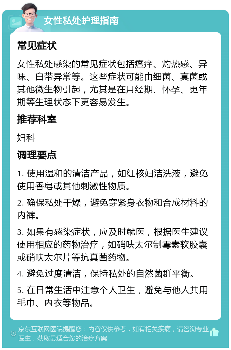 女性私处护理指南 常见症状 女性私处感染的常见症状包括瘙痒、灼热感、异味、白带异常等。这些症状可能由细菌、真菌或其他微生物引起，尤其是在月经期、怀孕、更年期等生理状态下更容易发生。 推荐科室 妇科 调理要点 1. 使用温和的清洁产品，如红核妇洁洗液，避免使用香皂或其他刺激性物质。 2. 确保私处干燥，避免穿紧身衣物和合成材料的内裤。 3. 如果有感染症状，应及时就医，根据医生建议使用相应的药物治疗，如硝呋太尔制霉素软胶囊或硝呋太尔片等抗真菌药物。 4. 避免过度清洁，保持私处的自然菌群平衡。 5. 在日常生活中注意个人卫生，避免与他人共用毛巾、内衣等物品。