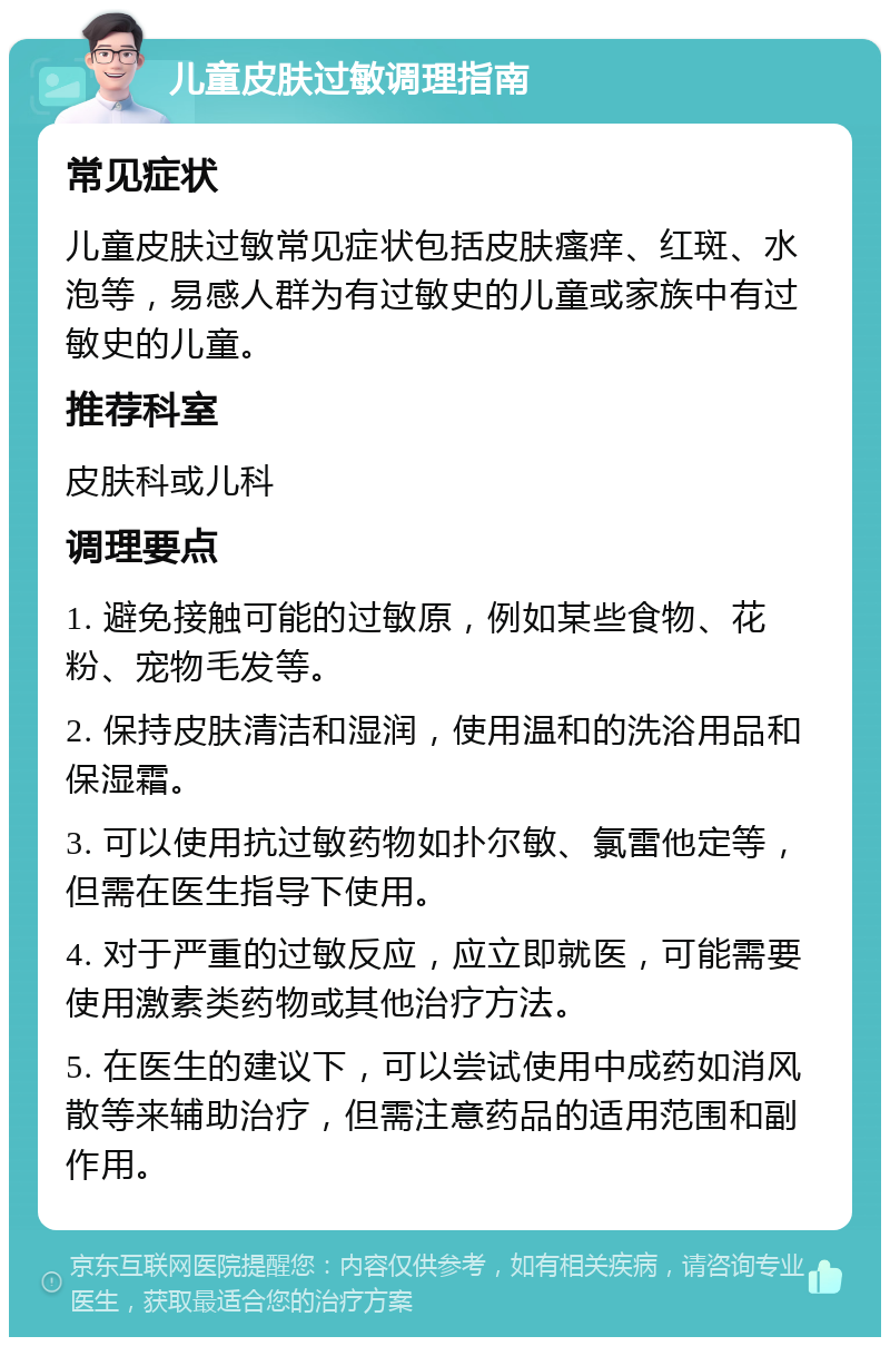 儿童皮肤过敏调理指南 常见症状 儿童皮肤过敏常见症状包括皮肤瘙痒、红斑、水泡等，易感人群为有过敏史的儿童或家族中有过敏史的儿童。 推荐科室 皮肤科或儿科 调理要点 1. 避免接触可能的过敏原，例如某些食物、花粉、宠物毛发等。 2. 保持皮肤清洁和湿润，使用温和的洗浴用品和保湿霜。 3. 可以使用抗过敏药物如扑尔敏、氯雷他定等，但需在医生指导下使用。 4. 对于严重的过敏反应，应立即就医，可能需要使用激素类药物或其他治疗方法。 5. 在医生的建议下，可以尝试使用中成药如消风散等来辅助治疗，但需注意药品的适用范围和副作用。