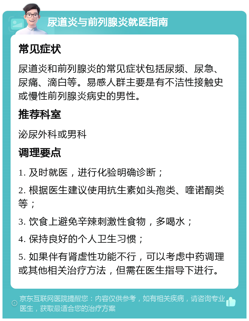 尿道炎与前列腺炎就医指南 常见症状 尿道炎和前列腺炎的常见症状包括尿频、尿急、尿痛、滴白等。易感人群主要是有不洁性接触史或慢性前列腺炎病史的男性。 推荐科室 泌尿外科或男科 调理要点 1. 及时就医，进行化验明确诊断； 2. 根据医生建议使用抗生素如头孢类、喹诺酮类等； 3. 饮食上避免辛辣刺激性食物，多喝水； 4. 保持良好的个人卫生习惯； 5. 如果伴有肾虚性功能不行，可以考虑中药调理或其他相关治疗方法，但需在医生指导下进行。