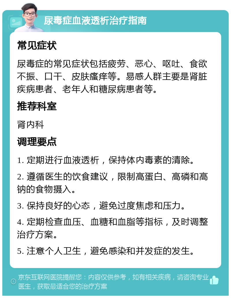 尿毒症血液透析治疗指南 常见症状 尿毒症的常见症状包括疲劳、恶心、呕吐、食欲不振、口干、皮肤瘙痒等。易感人群主要是肾脏疾病患者、老年人和糖尿病患者等。 推荐科室 肾内科 调理要点 1. 定期进行血液透析，保持体内毒素的清除。 2. 遵循医生的饮食建议，限制高蛋白、高磷和高钠的食物摄入。 3. 保持良好的心态，避免过度焦虑和压力。 4. 定期检查血压、血糖和血脂等指标，及时调整治疗方案。 5. 注意个人卫生，避免感染和并发症的发生。