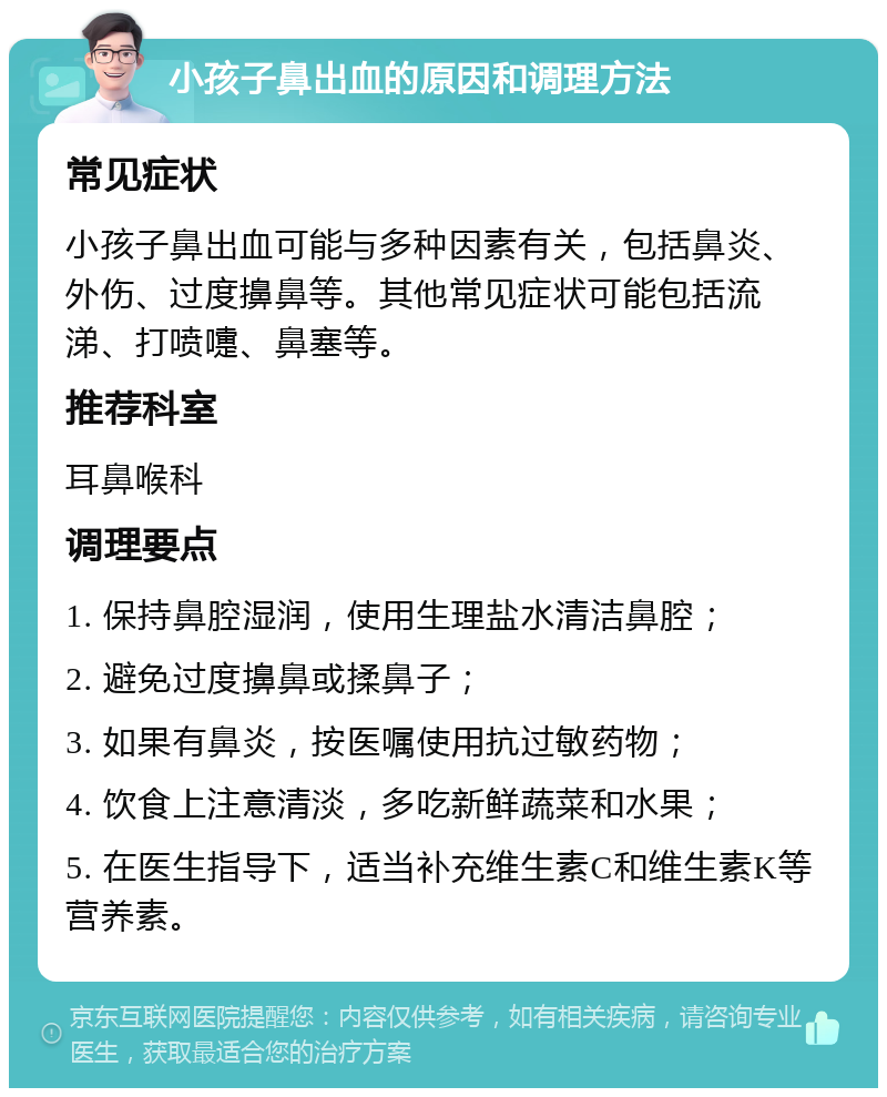 小孩子鼻出血的原因和调理方法 常见症状 小孩子鼻出血可能与多种因素有关，包括鼻炎、外伤、过度擤鼻等。其他常见症状可能包括流涕、打喷嚏、鼻塞等。 推荐科室 耳鼻喉科 调理要点 1. 保持鼻腔湿润，使用生理盐水清洁鼻腔； 2. 避免过度擤鼻或揉鼻子； 3. 如果有鼻炎，按医嘱使用抗过敏药物； 4. 饮食上注意清淡，多吃新鲜蔬菜和水果； 5. 在医生指导下，适当补充维生素C和维生素K等营养素。