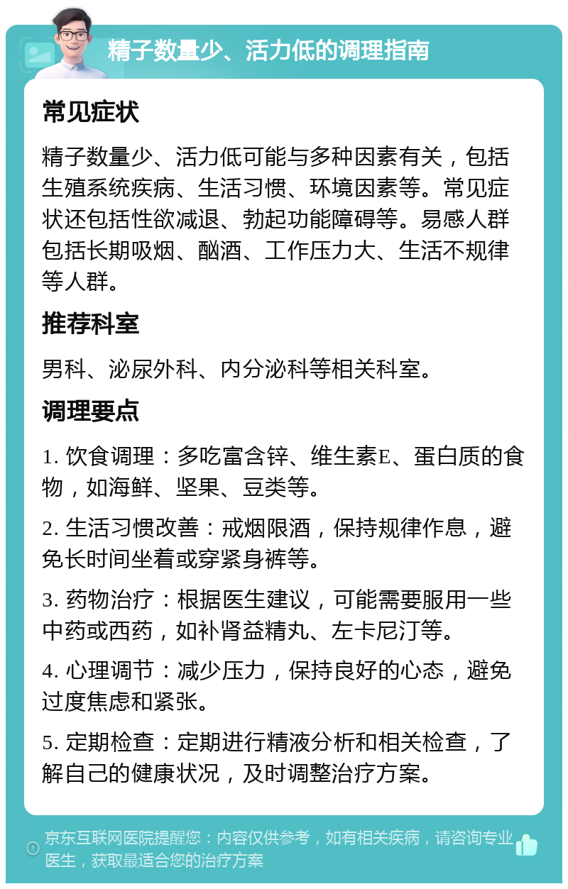 精子数量少、活力低的调理指南 常见症状 精子数量少、活力低可能与多种因素有关，包括生殖系统疾病、生活习惯、环境因素等。常见症状还包括性欲减退、勃起功能障碍等。易感人群包括长期吸烟、酗酒、工作压力大、生活不规律等人群。 推荐科室 男科、泌尿外科、内分泌科等相关科室。 调理要点 1. 饮食调理：多吃富含锌、维生素E、蛋白质的食物，如海鲜、坚果、豆类等。 2. 生活习惯改善：戒烟限酒，保持规律作息，避免长时间坐着或穿紧身裤等。 3. 药物治疗：根据医生建议，可能需要服用一些中药或西药，如补肾益精丸、左卡尼汀等。 4. 心理调节：减少压力，保持良好的心态，避免过度焦虑和紧张。 5. 定期检查：定期进行精液分析和相关检查，了解自己的健康状况，及时调整治疗方案。