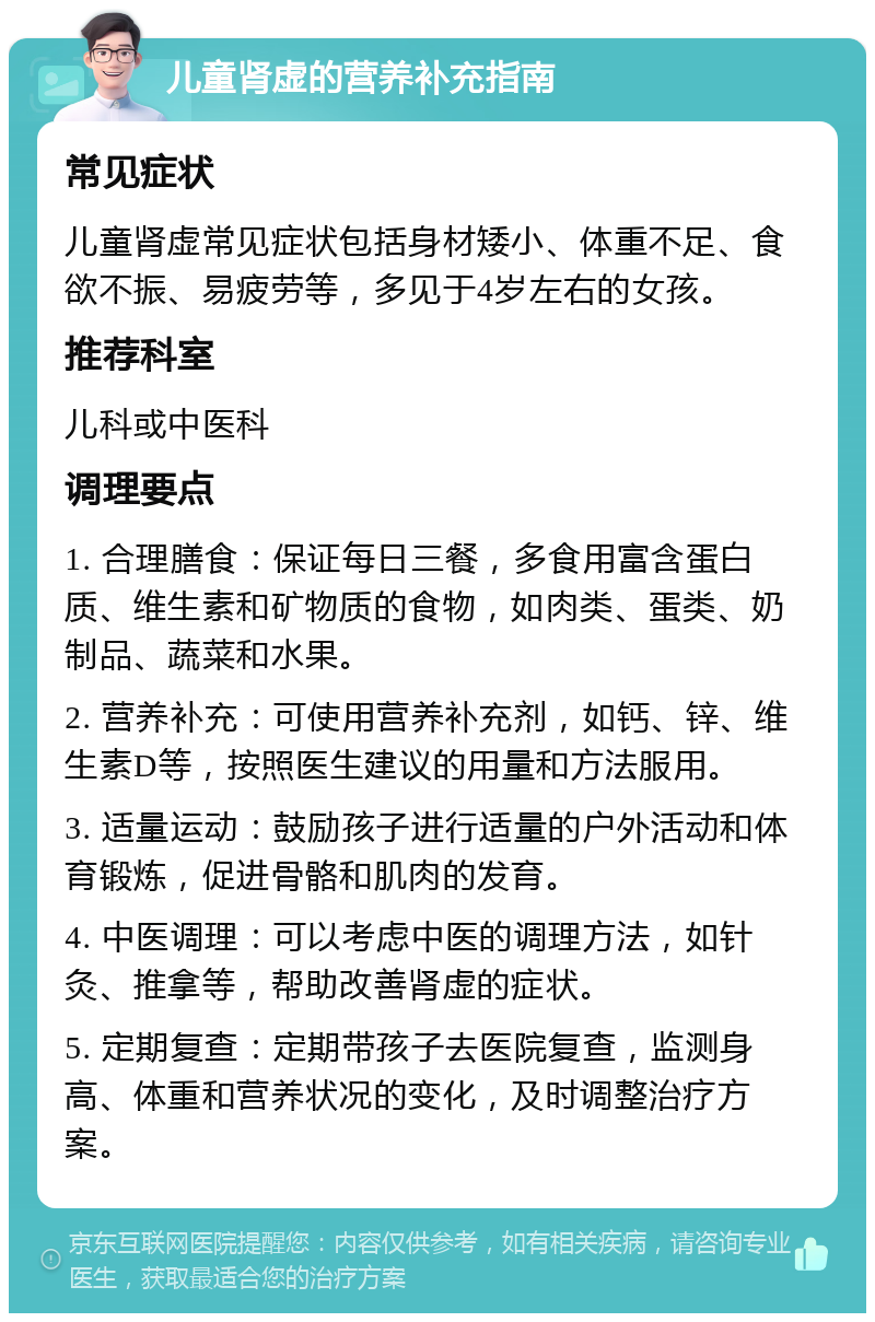 儿童肾虚的营养补充指南 常见症状 儿童肾虚常见症状包括身材矮小、体重不足、食欲不振、易疲劳等，多见于4岁左右的女孩。 推荐科室 儿科或中医科 调理要点 1. 合理膳食：保证每日三餐，多食用富含蛋白质、维生素和矿物质的食物，如肉类、蛋类、奶制品、蔬菜和水果。 2. 营养补充：可使用营养补充剂，如钙、锌、维生素D等，按照医生建议的用量和方法服用。 3. 适量运动：鼓励孩子进行适量的户外活动和体育锻炼，促进骨骼和肌肉的发育。 4. 中医调理：可以考虑中医的调理方法，如针灸、推拿等，帮助改善肾虚的症状。 5. 定期复查：定期带孩子去医院复查，监测身高、体重和营养状况的变化，及时调整治疗方案。