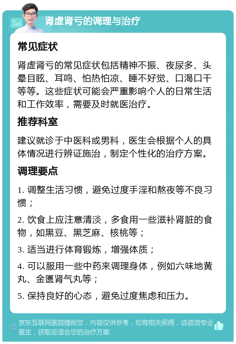 肾虚肾亏的调理与治疗 常见症状 肾虚肾亏的常见症状包括精神不振、夜尿多、头晕目眩、耳鸣、怕热怕凉、睡不好觉、口渴口干等等。这些症状可能会严重影响个人的日常生活和工作效率，需要及时就医治疗。 推荐科室 建议就诊于中医科或男科，医生会根据个人的具体情况进行辨证施治，制定个性化的治疗方案。 调理要点 1. 调整生活习惯，避免过度手淫和熬夜等不良习惯； 2. 饮食上应注意清淡，多食用一些滋补肾脏的食物，如黑豆、黑芝麻、核桃等； 3. 适当进行体育锻炼，增强体质； 4. 可以服用一些中药来调理身体，例如六味地黄丸、金匮肾气丸等； 5. 保持良好的心态，避免过度焦虑和压力。