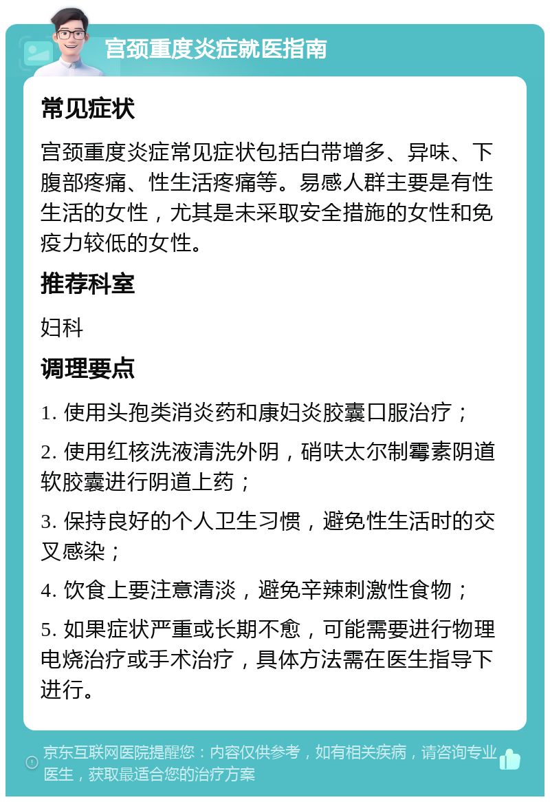 宫颈重度炎症就医指南 常见症状 宫颈重度炎症常见症状包括白带增多、异味、下腹部疼痛、性生活疼痛等。易感人群主要是有性生活的女性，尤其是未采取安全措施的女性和免疫力较低的女性。 推荐科室 妇科 调理要点 1. 使用头孢类消炎药和康妇炎胶囊口服治疗； 2. 使用红核洗液清洗外阴，硝呋太尔制霉素阴道软胶囊进行阴道上药； 3. 保持良好的个人卫生习惯，避免性生活时的交叉感染； 4. 饮食上要注意清淡，避免辛辣刺激性食物； 5. 如果症状严重或长期不愈，可能需要进行物理电烧治疗或手术治疗，具体方法需在医生指导下进行。