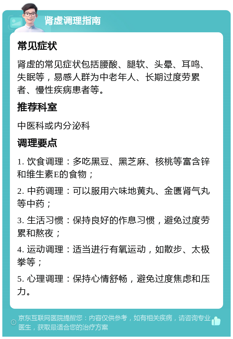 肾虚调理指南 常见症状 肾虚的常见症状包括腰酸、腿软、头晕、耳鸣、失眠等，易感人群为中老年人、长期过度劳累者、慢性疾病患者等。 推荐科室 中医科或内分泌科 调理要点 1. 饮食调理：多吃黑豆、黑芝麻、核桃等富含锌和维生素E的食物； 2. 中药调理：可以服用六味地黄丸、金匮肾气丸等中药； 3. 生活习惯：保持良好的作息习惯，避免过度劳累和熬夜； 4. 运动调理：适当进行有氧运动，如散步、太极拳等； 5. 心理调理：保持心情舒畅，避免过度焦虑和压力。