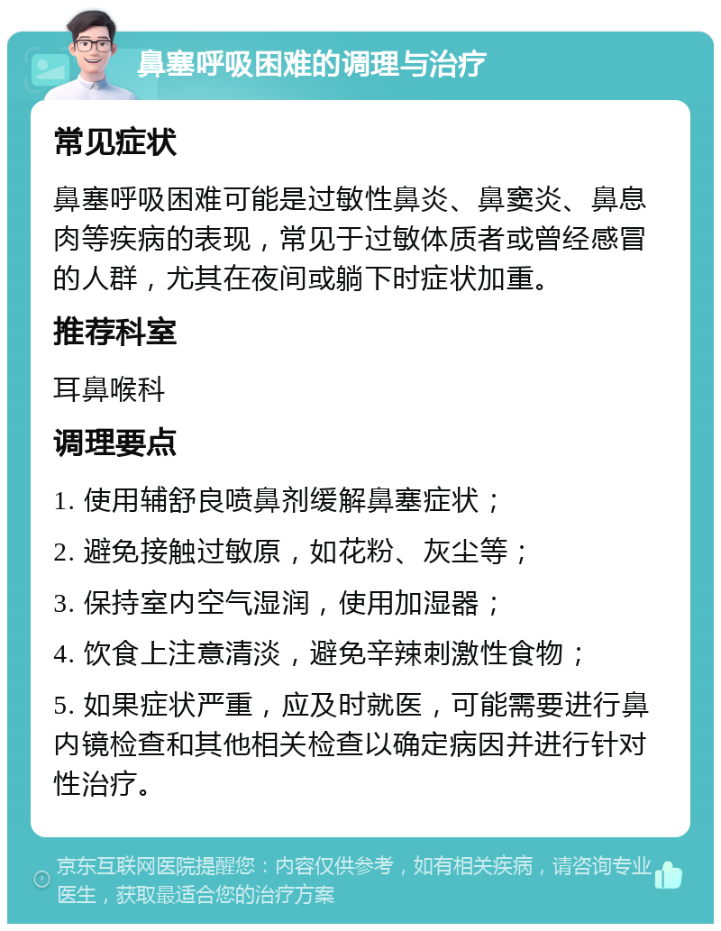 鼻塞呼吸困难的调理与治疗 常见症状 鼻塞呼吸困难可能是过敏性鼻炎、鼻窦炎、鼻息肉等疾病的表现，常见于过敏体质者或曾经感冒的人群，尤其在夜间或躺下时症状加重。 推荐科室 耳鼻喉科 调理要点 1. 使用辅舒良喷鼻剂缓解鼻塞症状； 2. 避免接触过敏原，如花粉、灰尘等； 3. 保持室内空气湿润，使用加湿器； 4. 饮食上注意清淡，避免辛辣刺激性食物； 5. 如果症状严重，应及时就医，可能需要进行鼻内镜检查和其他相关检查以确定病因并进行针对性治疗。