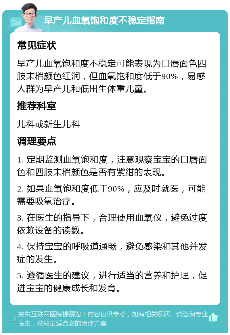 早产儿血氧饱和度不稳定指南 常见症状 早产儿血氧饱和度不稳定可能表现为口唇面色四肢末梢颜色红润，但血氧饱和度低于90%，易感人群为早产儿和低出生体重儿童。 推荐科室 儿科或新生儿科 调理要点 1. 定期监测血氧饱和度，注意观察宝宝的口唇面色和四肢末梢颜色是否有紫绀的表现。 2. 如果血氧饱和度低于90%，应及时就医，可能需要吸氧治疗。 3. 在医生的指导下，合理使用血氧仪，避免过度依赖设备的读数。 4. 保持宝宝的呼吸道通畅，避免感染和其他并发症的发生。 5. 遵循医生的建议，进行适当的营养和护理，促进宝宝的健康成长和发育。