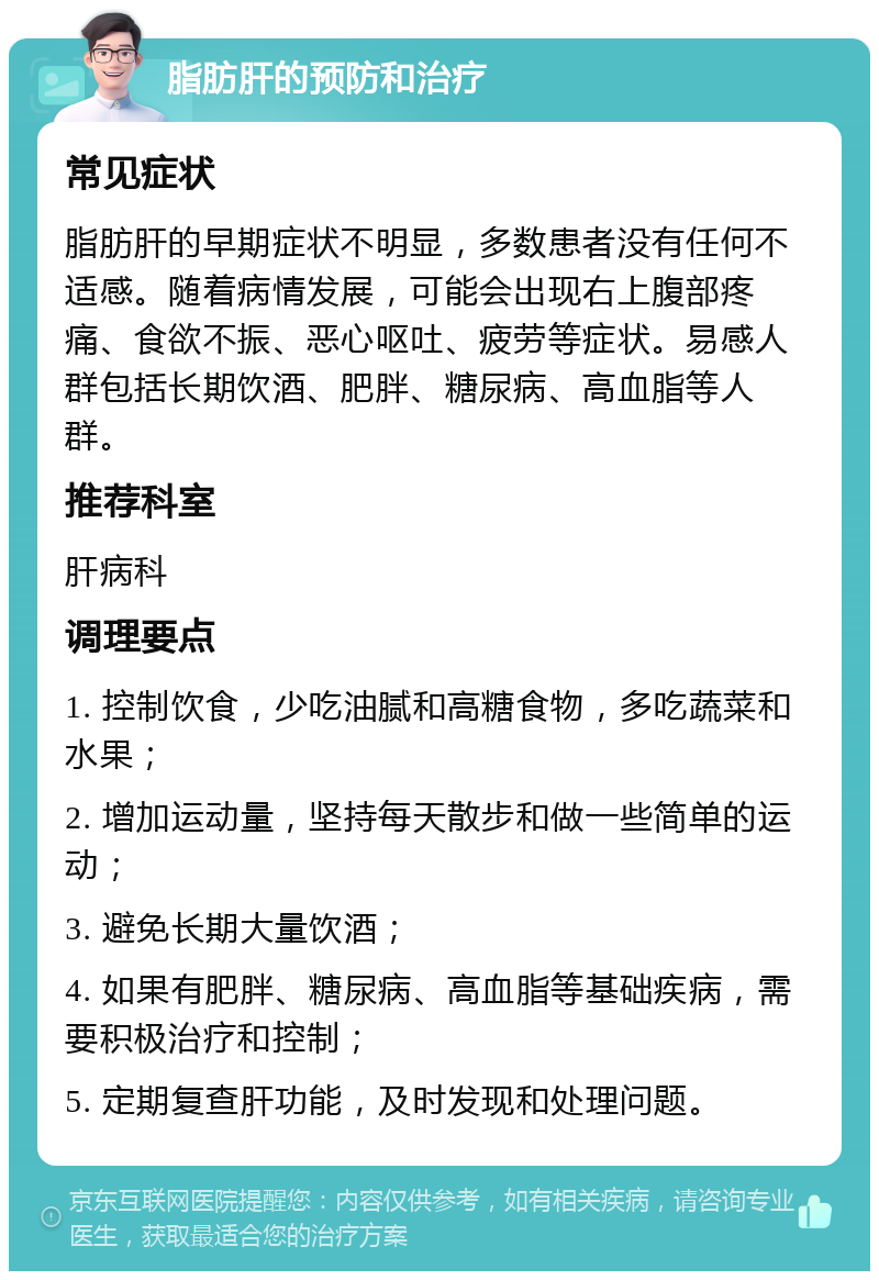 脂肪肝的预防和治疗 常见症状 脂肪肝的早期症状不明显，多数患者没有任何不适感。随着病情发展，可能会出现右上腹部疼痛、食欲不振、恶心呕吐、疲劳等症状。易感人群包括长期饮酒、肥胖、糖尿病、高血脂等人群。 推荐科室 肝病科 调理要点 1. 控制饮食，少吃油腻和高糖食物，多吃蔬菜和水果； 2. 增加运动量，坚持每天散步和做一些简单的运动； 3. 避免长期大量饮酒； 4. 如果有肥胖、糖尿病、高血脂等基础疾病，需要积极治疗和控制； 5. 定期复查肝功能，及时发现和处理问题。