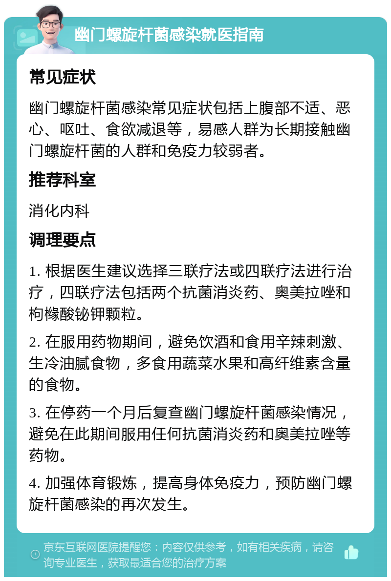 幽门螺旋杆菌感染就医指南 常见症状 幽门螺旋杆菌感染常见症状包括上腹部不适、恶心、呕吐、食欲减退等，易感人群为长期接触幽门螺旋杆菌的人群和免疫力较弱者。 推荐科室 消化内科 调理要点 1. 根据医生建议选择三联疗法或四联疗法进行治疗，四联疗法包括两个抗菌消炎药、奥美拉唑和枸橼酸铋钾颗粒。 2. 在服用药物期间，避免饮酒和食用辛辣刺激、生冷油腻食物，多食用蔬菜水果和高纤维素含量的食物。 3. 在停药一个月后复查幽门螺旋杆菌感染情况，避免在此期间服用任何抗菌消炎药和奥美拉唑等药物。 4. 加强体育锻炼，提高身体免疫力，预防幽门螺旋杆菌感染的再次发生。