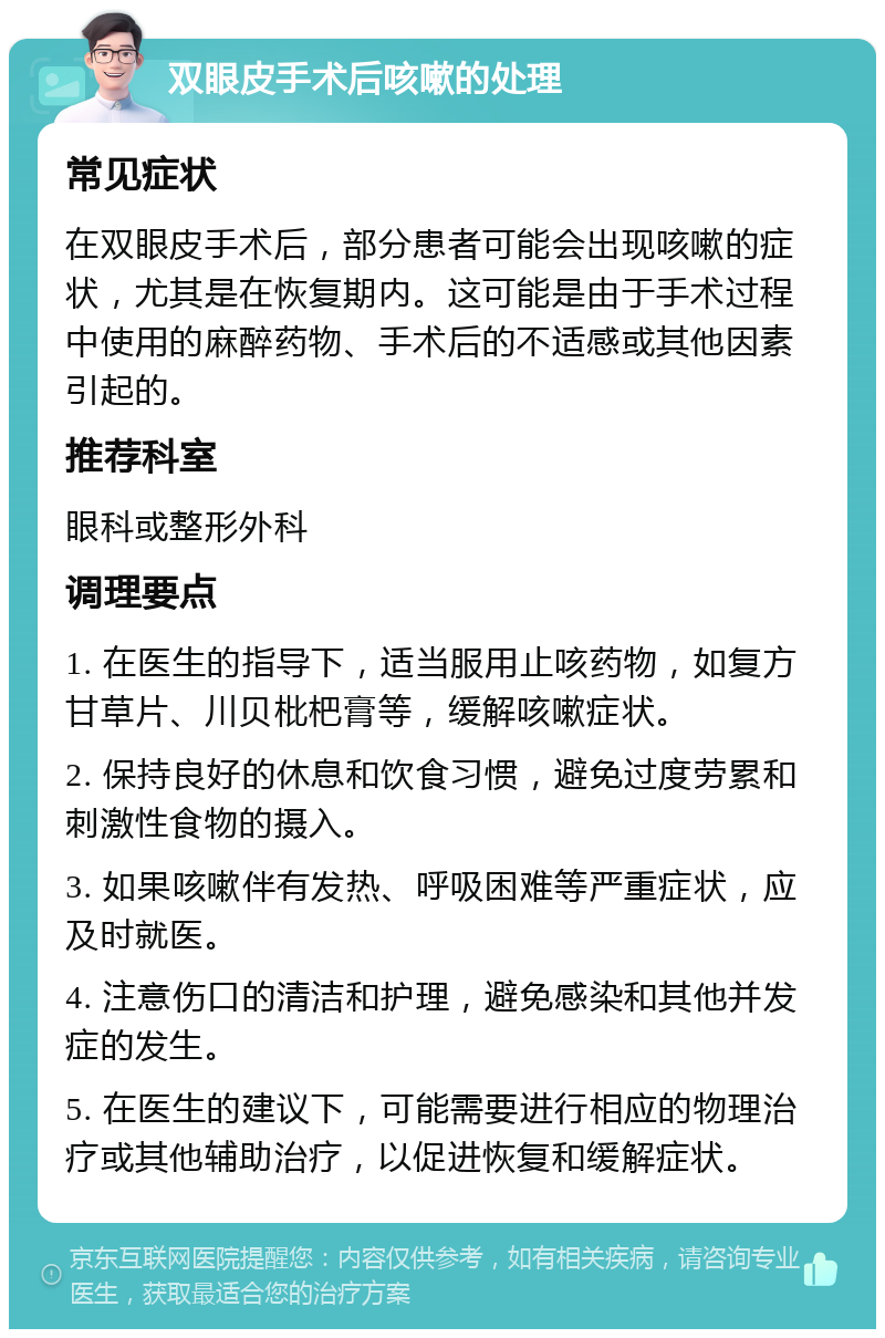 双眼皮手术后咳嗽的处理 常见症状 在双眼皮手术后，部分患者可能会出现咳嗽的症状，尤其是在恢复期内。这可能是由于手术过程中使用的麻醉药物、手术后的不适感或其他因素引起的。 推荐科室 眼科或整形外科 调理要点 1. 在医生的指导下，适当服用止咳药物，如复方甘草片、川贝枇杷膏等，缓解咳嗽症状。 2. 保持良好的休息和饮食习惯，避免过度劳累和刺激性食物的摄入。 3. 如果咳嗽伴有发热、呼吸困难等严重症状，应及时就医。 4. 注意伤口的清洁和护理，避免感染和其他并发症的发生。 5. 在医生的建议下，可能需要进行相应的物理治疗或其他辅助治疗，以促进恢复和缓解症状。