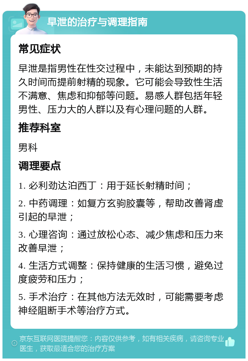 早泄的治疗与调理指南 常见症状 早泄是指男性在性交过程中，未能达到预期的持久时间而提前射精的现象。它可能会导致性生活不满意、焦虑和抑郁等问题。易感人群包括年轻男性、压力大的人群以及有心理问题的人群。 推荐科室 男科 调理要点 1. 必利劲达泊西丁：用于延长射精时间； 2. 中药调理：如复方玄驹胶囊等，帮助改善肾虚引起的早泄； 3. 心理咨询：通过放松心态、减少焦虑和压力来改善早泄； 4. 生活方式调整：保持健康的生活习惯，避免过度疲劳和压力； 5. 手术治疗：在其他方法无效时，可能需要考虑神经阻断手术等治疗方式。