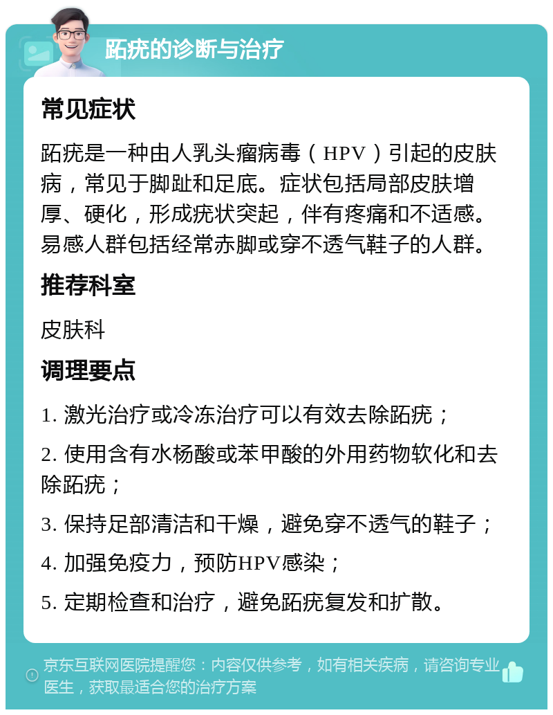 跖疣的诊断与治疗 常见症状 跖疣是一种由人乳头瘤病毒（HPV）引起的皮肤病，常见于脚趾和足底。症状包括局部皮肤增厚、硬化，形成疣状突起，伴有疼痛和不适感。易感人群包括经常赤脚或穿不透气鞋子的人群。 推荐科室 皮肤科 调理要点 1. 激光治疗或冷冻治疗可以有效去除跖疣； 2. 使用含有水杨酸或苯甲酸的外用药物软化和去除跖疣； 3. 保持足部清洁和干燥，避免穿不透气的鞋子； 4. 加强免疫力，预防HPV感染； 5. 定期检查和治疗，避免跖疣复发和扩散。