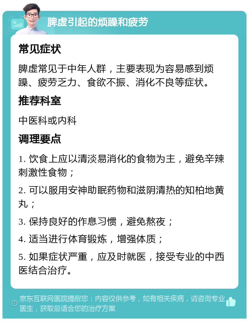 脾虚引起的烦躁和疲劳 常见症状 脾虚常见于中年人群，主要表现为容易感到烦躁、疲劳乏力、食欲不振、消化不良等症状。 推荐科室 中医科或内科 调理要点 1. 饮食上应以清淡易消化的食物为主，避免辛辣刺激性食物； 2. 可以服用安神助眠药物和滋阴清热的知柏地黄丸； 3. 保持良好的作息习惯，避免熬夜； 4. 适当进行体育锻炼，增强体质； 5. 如果症状严重，应及时就医，接受专业的中西医结合治疗。