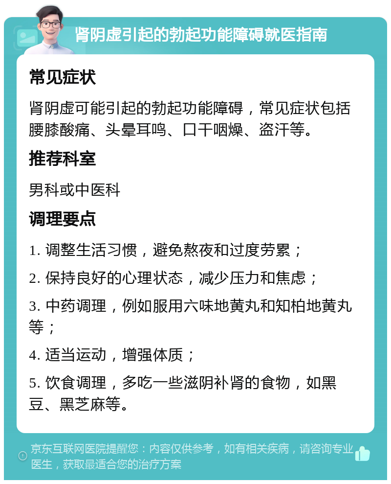 肾阴虚引起的勃起功能障碍就医指南 常见症状 肾阴虚可能引起的勃起功能障碍，常见症状包括腰膝酸痛、头晕耳鸣、口干咽燥、盗汗等。 推荐科室 男科或中医科 调理要点 1. 调整生活习惯，避免熬夜和过度劳累； 2. 保持良好的心理状态，减少压力和焦虑； 3. 中药调理，例如服用六味地黄丸和知柏地黄丸等； 4. 适当运动，增强体质； 5. 饮食调理，多吃一些滋阴补肾的食物，如黑豆、黑芝麻等。